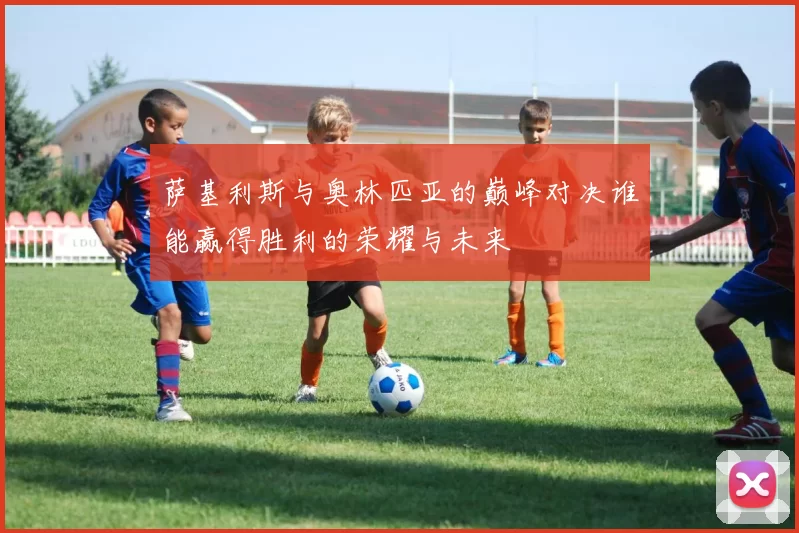 萨基利斯与奥林匹亚的巅峰对决谁能赢得胜利的荣耀与未来