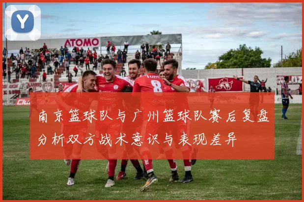 南京篮球队与广州篮球队赛后复盘分析双方战术意识与表现差异