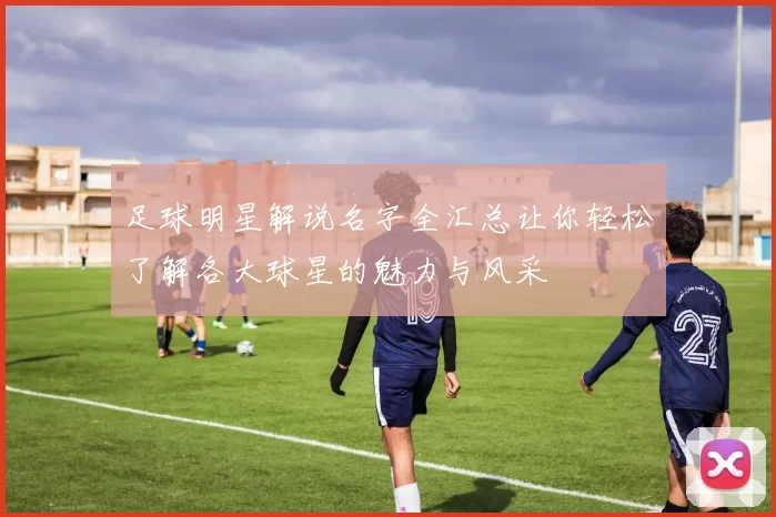 足球明星解说名字全汇总让你轻松了解各大球星的魅力与风采