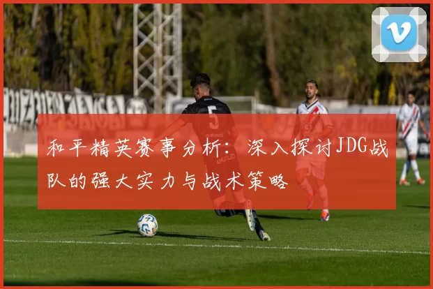 和平精英赛事分析：深入探讨JDG战队的强大实力与战术策略