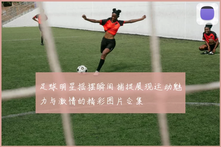 足球明星摇摆瞬间捕捉展现运动魅力与激情的精彩图片合集