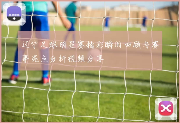 辽宁足球明星赛精彩瞬间回顾与赛事亮点分析视频分享