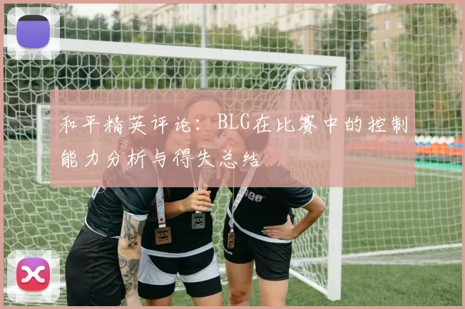 和平精英评论：BLG在比赛中的控制能力分析与得失总结