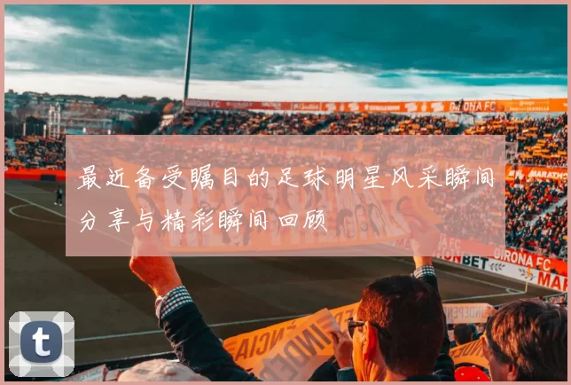 最近备受瞩目的足球明星风采瞬间分享与精彩瞬间回顾