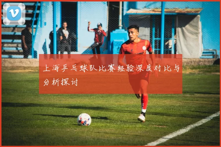 上海乒乓球队比赛经验深度对比与分析探讨