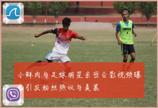 小鲜肉与足球明星亲密合影视频曝光引发粉丝热议与羡慕