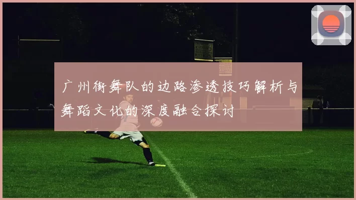 广州街舞队的边路渗透技巧解析与舞蹈文化的深度融合探讨