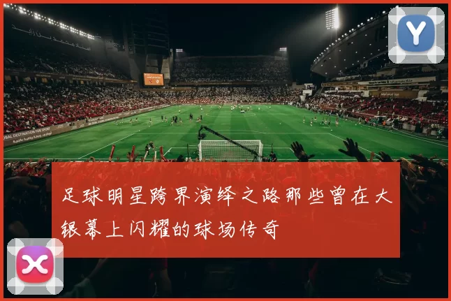 足球明星跨界演绎之路那些曾在大银幕上闪耀的球场传奇