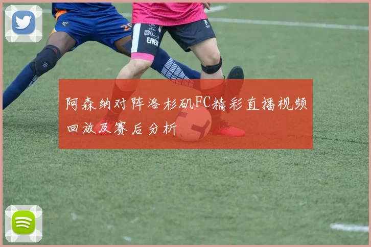 阿森纳对阵洛杉矶FC精彩直播视频回放及赛后分析