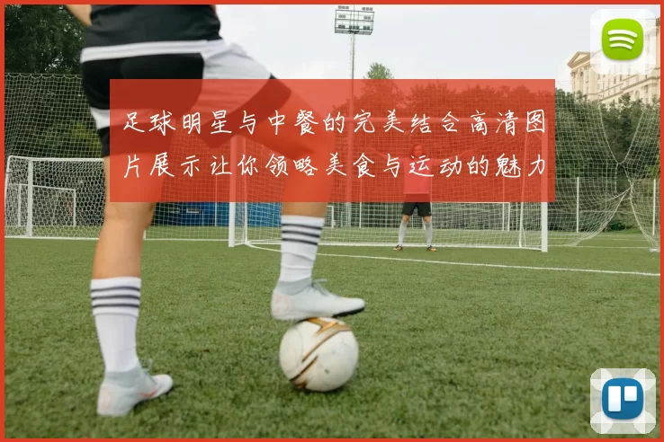 足球明星与中餐的完美结合高清图片展示让你领略美食与运动的魅力