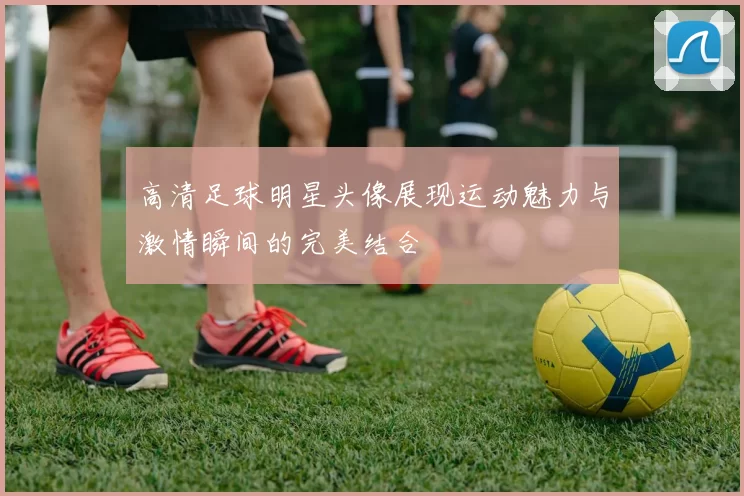 高清足球明星头像展现运动魅力与激情瞬间的完美结合