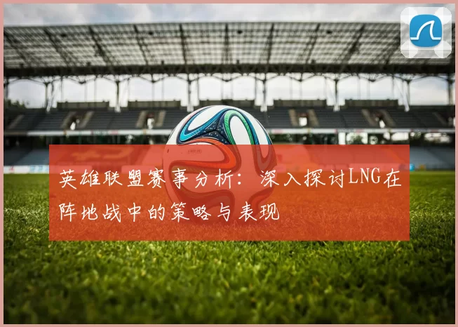 英雄联盟赛事分析：深入探讨LNG在阵地战中的策略与表现