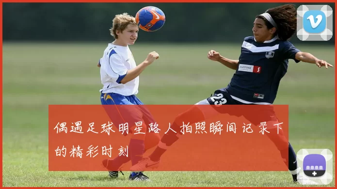 偶遇足球明星路人拍照瞬间记录下的精彩时刻