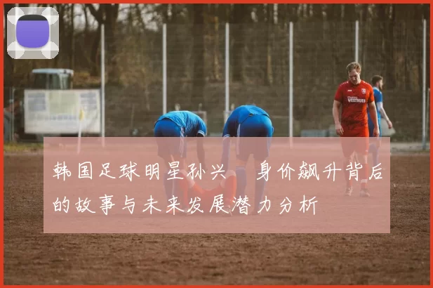 韩国足球明星孙兴慜身价飙升背后的故事与未来发展潜力分析