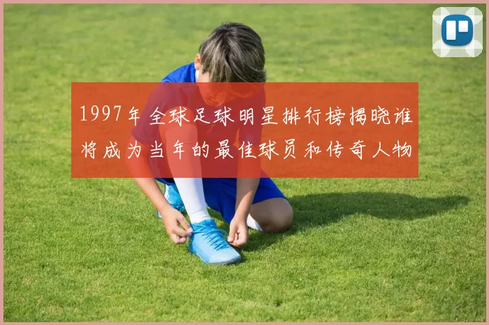 1997年全球足球明星排行榜揭晓谁将成为当年的最佳球员和传奇人物