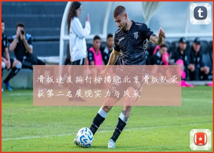 滑板速度排行榜揭晓北京滑板队荣获第二名展现实力与风采
