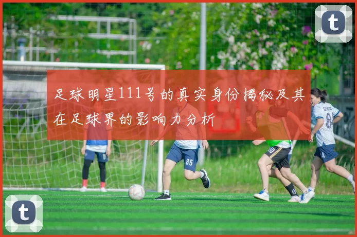 足球明星111号的真实身份揭秘及其在足球界的影响力分析