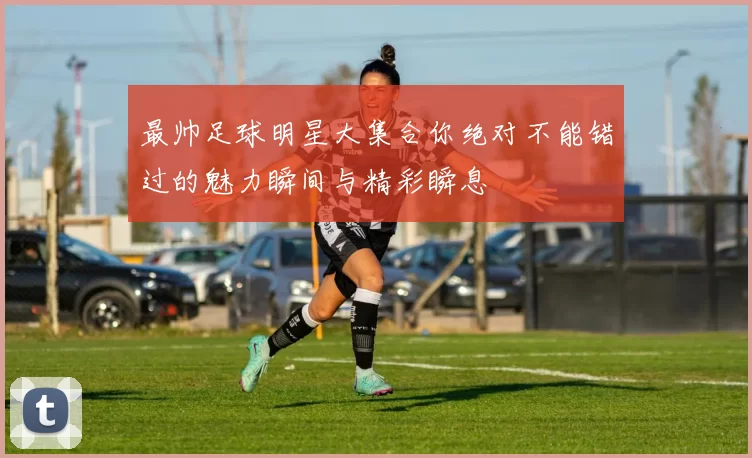 最帅足球明星大集合你绝对不能错过的魅力瞬间与精彩瞬息