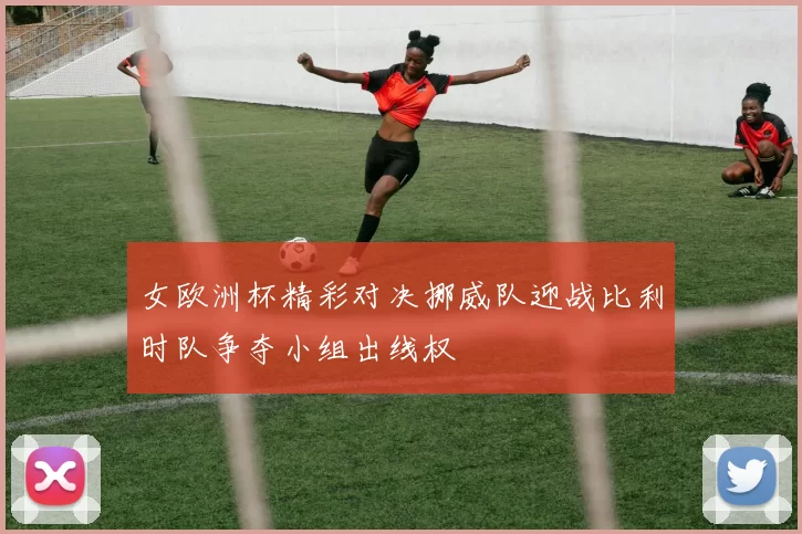 女欧洲杯精彩对决挪威队迎战比利时队争夺小组出线权