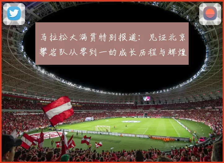 马拉松大满贯特别报道：见证北京攀岩队从零到一的成长历程与辉煌成就