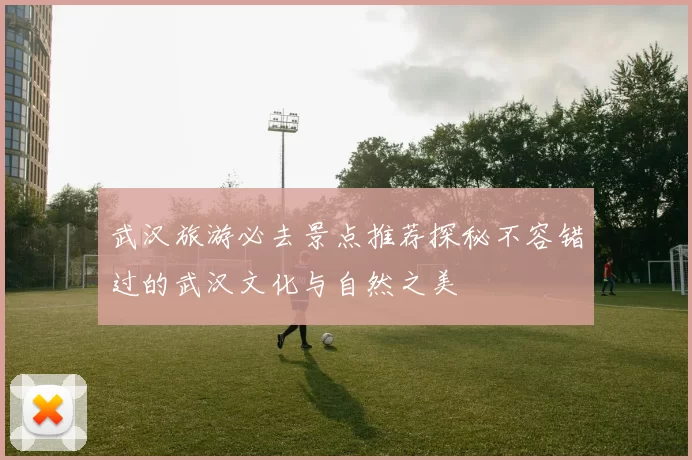 武汉旅游必去景点推荐探秘不容错过的武汉文化与自然之美