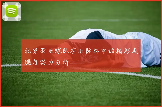 北京羽毛球队在洲际杯中的精彩表现与实力分析