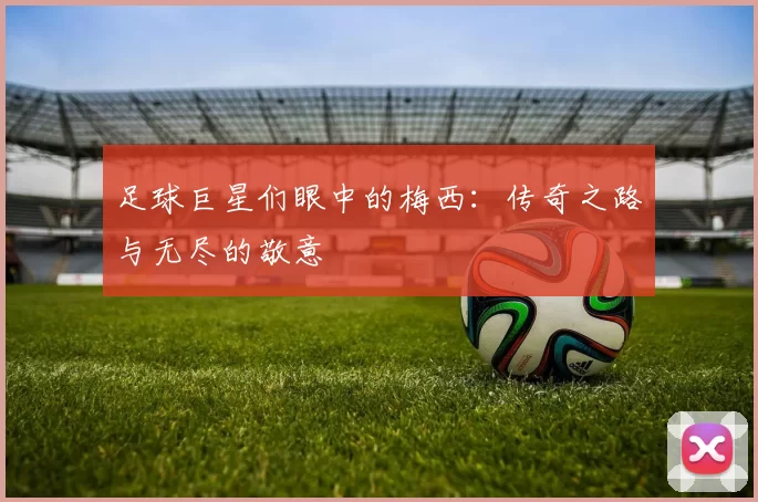 足球巨星们眼中的梅西：传奇之路与无尽的敬意