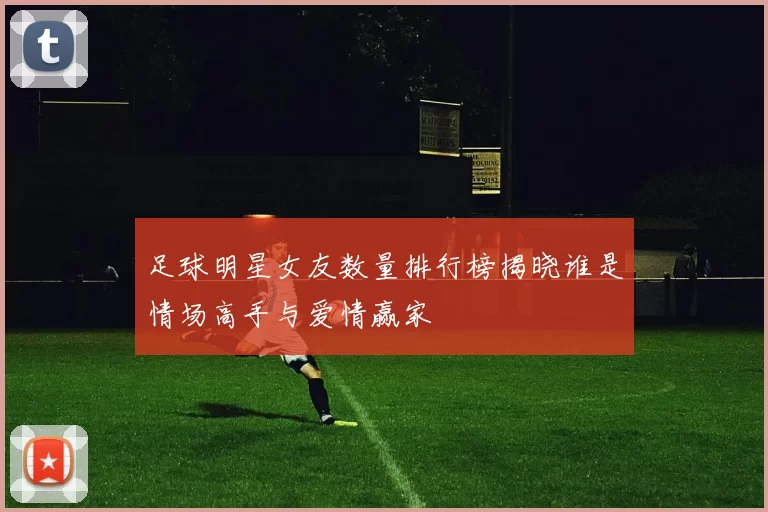 足球明星女友数量排行榜揭晓谁是情场高手与爱情赢家