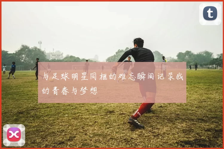 与足球明星同框的难忘瞬间记录我的青春与梦想