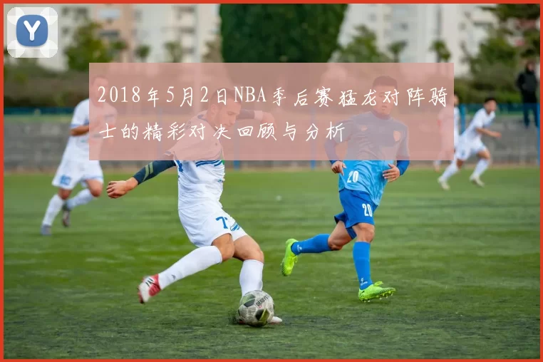 2018年5月2日NBA季后赛猛龙对阵骑士的精彩对决回顾与分析