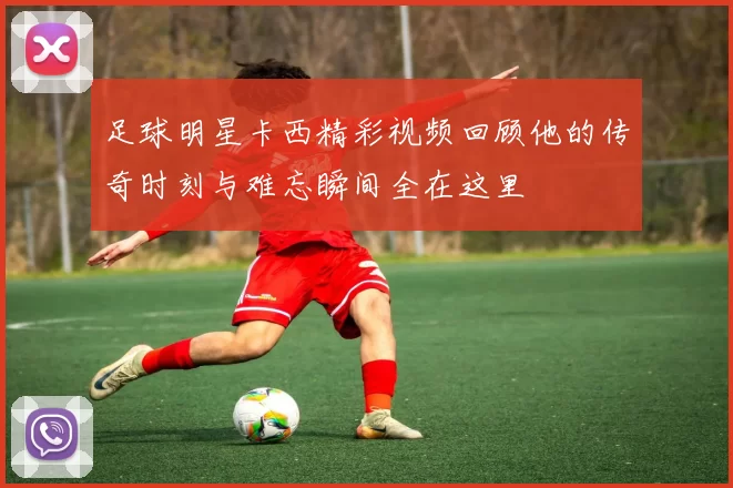 足球明星卡西精彩视频回顾他的传奇时刻与难忘瞬间全在这里