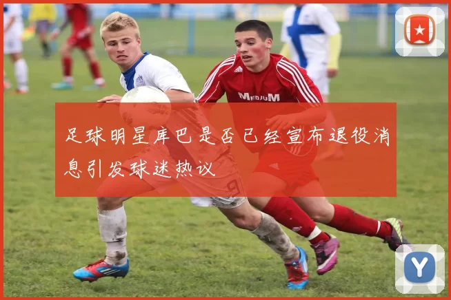 足球明星库巴是否已经宣布退役消息引发球迷热议