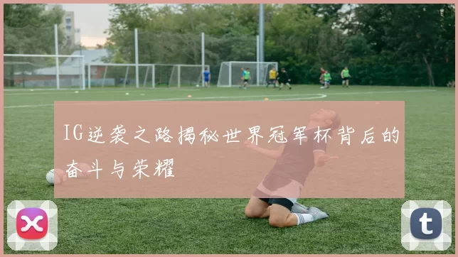 IG逆袭之路揭秘世界冠军杯背后的奋斗与荣耀