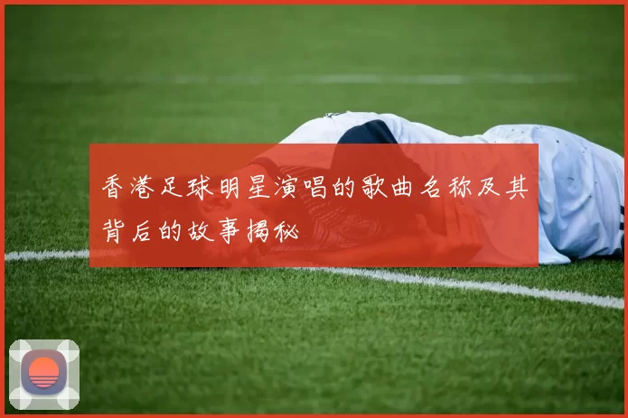 香港足球明星演唱的歌曲名称及其背后的故事揭秘