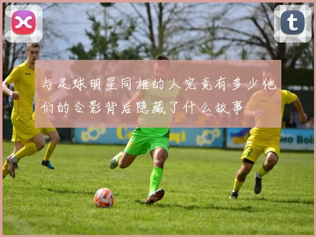 与足球明星同框的人究竟有多少他们的合影背后隐藏了什么故事
