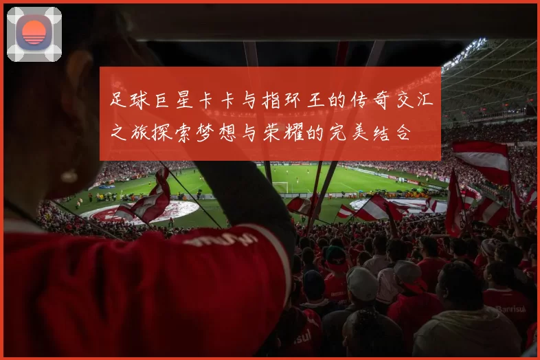 足球巨星卡卡与指环王的传奇交汇之旅探索梦想与荣耀的完美结合