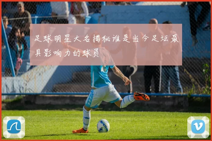 足球明星大名揭秘谁是当今足坛最具影响力的球员