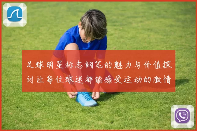 足球明星标志钢笔的魅力与价值探讨让每位球迷都能感受运动的激情与艺术