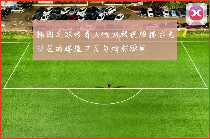 韩国足球传奇人物回顾视频揭示老明星的辉煌岁月与精彩瞬间