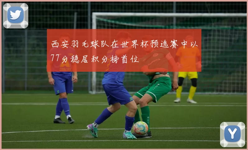 西安羽毛球队在世界杯预选赛中以77分稳居积分榜首位