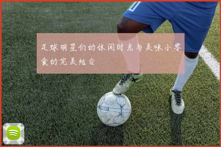 足球明星们的休闲时光与美味小零食的完美结合