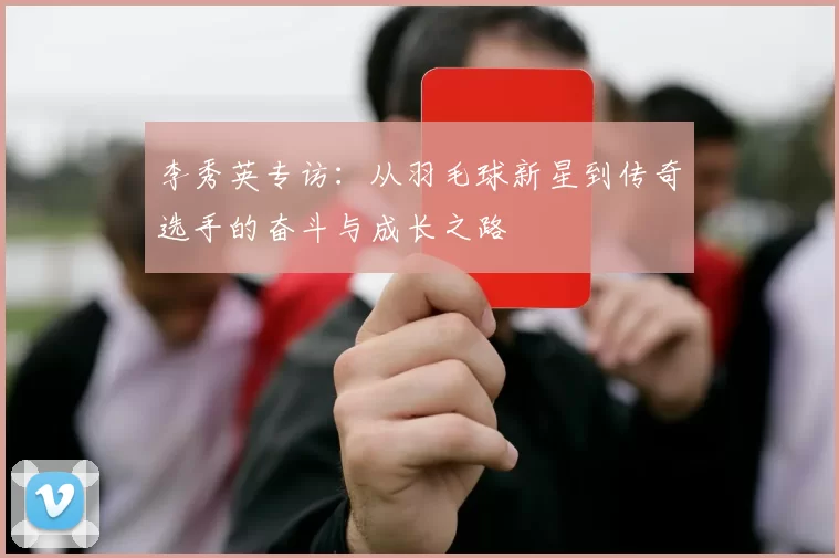李秀英专访：从羽毛球新星到传奇选手的奋斗与成长之路
