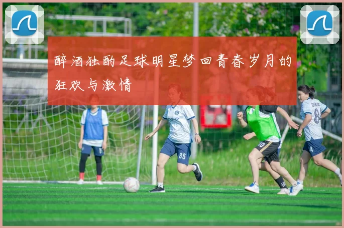 醉酒独酌足球明星梦回青春岁月的狂欢与激情