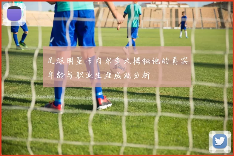 足球明星卡内尔多大揭秘他的真实年龄与职业生涯成就分析