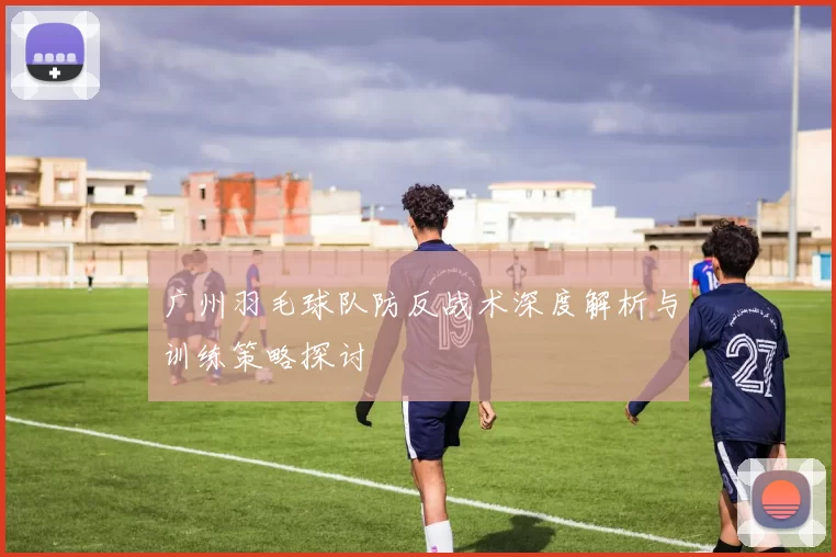 广州羽毛球队防反战术深度解析与训练策略探讨
