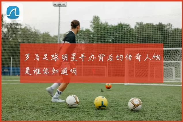 罗马足球明星手办背后的传奇人物是谁你知道吗