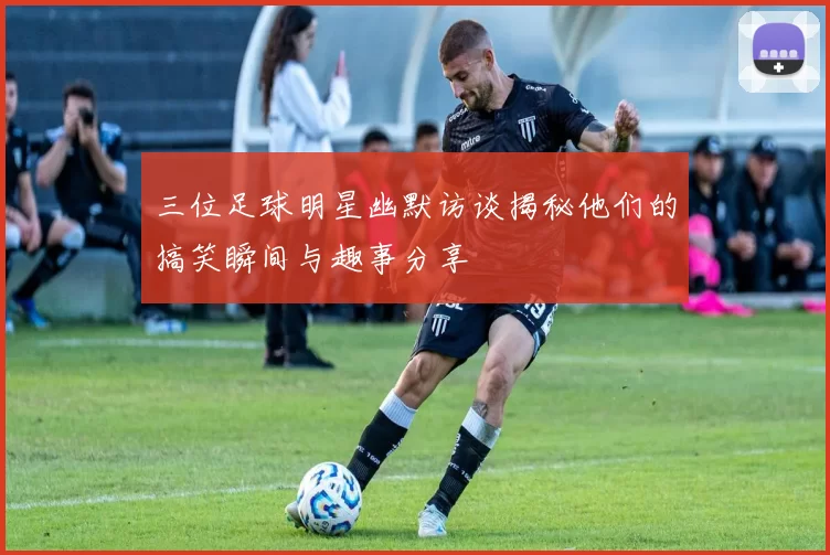 三位足球明星幽默访谈揭秘他们的搞笑瞬间与趣事分享