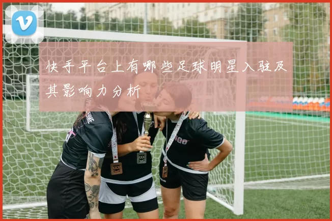 快手平台上有哪些足球明星入驻及其影响力分析