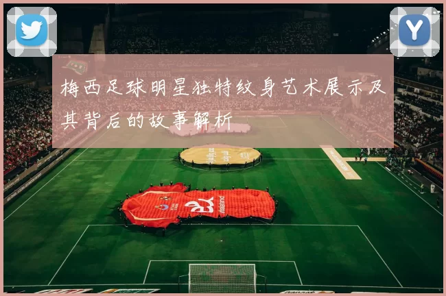 梅西足球明星独特纹身艺术展示及其背后的故事解析