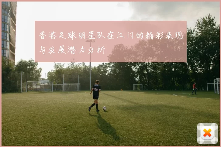 香港足球明星队在江门的精彩表现与发展潜力分析
